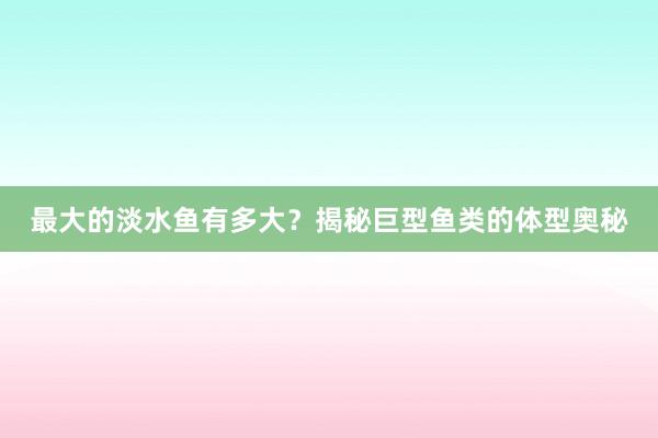 最大的淡水鱼有多大？揭秘巨型鱼类的体型奥秘